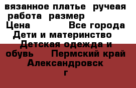 вязанное платье. ручеая работа. размер 116-122. › Цена ­ 4 800 - Все города Дети и материнство » Детская одежда и обувь   . Пермский край,Александровск г.